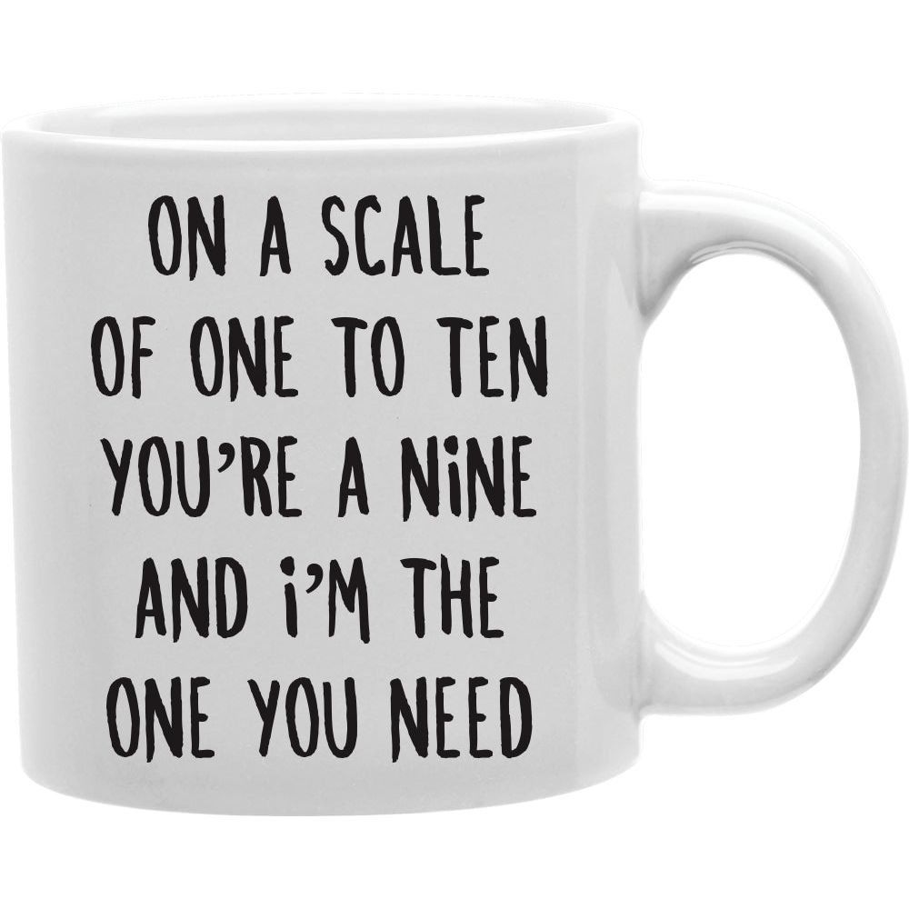 ON A SCALE OF ONE TO TEN, YOU'RE A NINE AND I'M THE ONE YOU NEED Coffee and Tea Ceramic  Mug 11oz